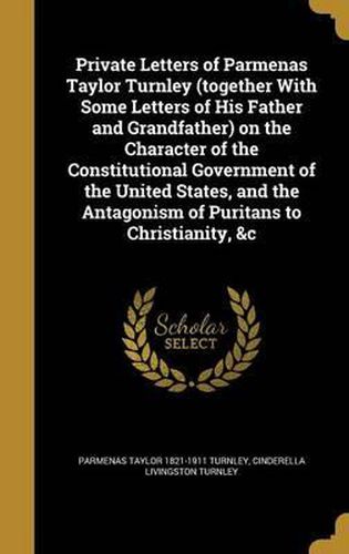 Cover image for Private Letters of Parmenas Taylor Turnley (Together with Some Letters of His Father and Grandfather) on the Character of the Constitutional Government of the United States, and the Antagonism of Puritans to Christianity, &C