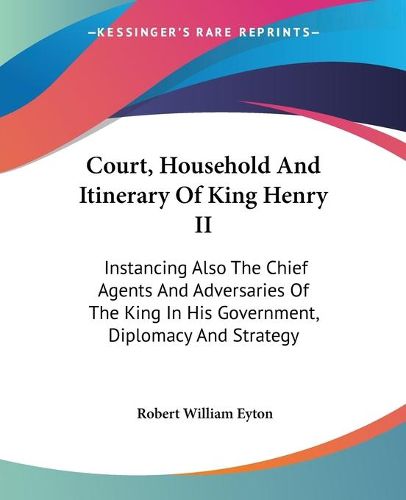 Court, Household and Itinerary of King Henry II: Instancing Also the Chief Agents and Adversaries of the King in His Government, Diplomacy and Strategy