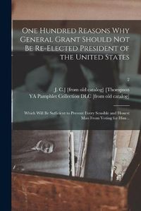 Cover image for One Hundred Reasons Why General Grant Should Not Be Re-elected President of the United States: Which Will Be Sufficient to Prevent Every Sensible and Honest Man From Voting for Him ..; 2