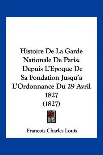 Histoire de La Garde Nationale de Paris: Depuis L'Epoque de Sa Fondation Jusqu'a L'Ordonnance Du 29 Avril 1827 (1827)