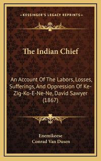 Cover image for The Indian Chief: An Account of the Labors, Losses, Sufferings, and Oppression of Ke-Zig-Ko-E-Ne-Ne, David Sawyer (1867)