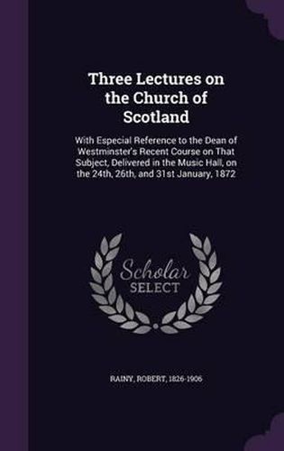 Cover image for Three Lectures on the Church of Scotland: With Especial Reference to the Dean of Westminster's Recent Course on That Subject, Delivered in the Music Hall, on the 24th, 26th, and 31st January, 1872