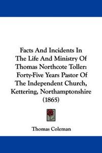 Cover image for Facts And Incidents In The Life And Ministry Of Thomas Northcote Toller: Forty-Five Years Pastor Of The Independent Church, Kettering, Northamptonshire (1865)