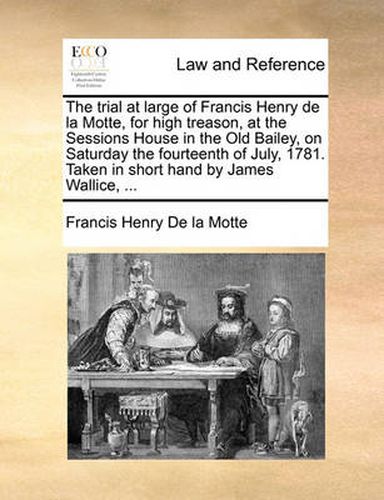 Cover image for The Trial at Large of Francis Henry de La Motte, for High Treason, at the Sessions House in the Old Bailey, on Saturday the Fourteenth of July, 1781. Taken in Short Hand by James Wallice, ...