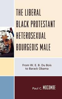 Cover image for The Liberal Black Protestant Heterosexual Bourgeois Male: From W.E.B. Du Bois to Barack Obama