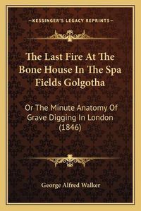 Cover image for The Last Fire at the Bone House in the Spa Fields Golgotha: Or the Minute Anatomy of Grave Digging in London (1846)