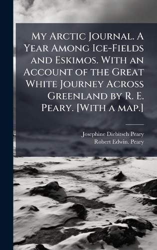 Cover image for My Arctic Journal. A Year Among Ice-Fields and Eskimos. With an Account of the Great White Journey Across Greenland by R. E. Peary. [With a map.]
