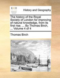 Cover image for The History of the Royal Society of London for Improving of Natural Knowledge, from Its First Rise. ... by Thomas Birch, ... Volume 4 of 4