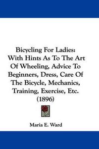 Cover image for Bicycling for Ladies: With Hints as to the Art of Wheeling, Advice to Beginners, Dress, Care of the Bicycle, Mechanics, Training, Exercise, Etc. (1896)