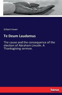 Cover image for Te Deum Laudamus: The cause and the consequence of the election of Abraham Lincoln. A Thanksgiving sermon.