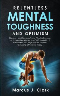 Cover image for Relentless Mental Toughness and Optimism: Discover How Champion's and Athletes Develop an Unbeatable Mindset, the Old School Grit of Navy SEALs, and Begin to Take Extreme Ownership of Your Life Today