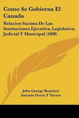 Como Se Gobierna El Canada: Relacion Sucinta de Las Instituciones Ejecutiva, Legislativa, Judicial y Municipal (1898)