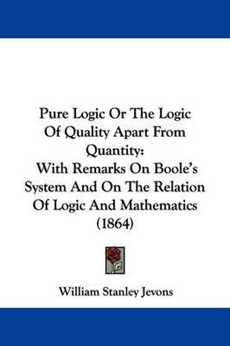 Pure Logic Or The Logic Of Quality Apart From Quantity: With Remarks On Boole's System And On The Relation Of Logic And Mathematics (1864)