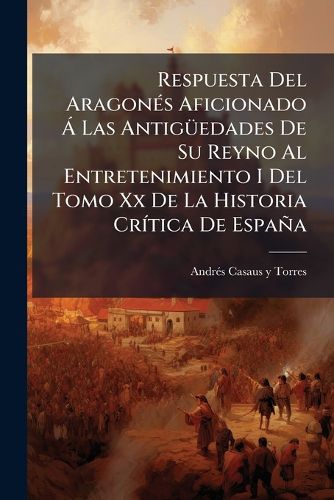 Cover image for Respuesta del Aragon S Aficionado Las Antig Edades de Su Reyno Al Entretenimiento I del Tomo XX de La Historia Cr Tica de Espa a: En Defensa del Real Pante N y Archivo de S. Juan de La Pe A, y de Un Diploma de S. Salvador O a