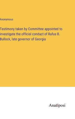 Cover image for Testimony taken by Committee appointed to investigate the official conduct of Rufus B. Bullock, late governor of Georgia