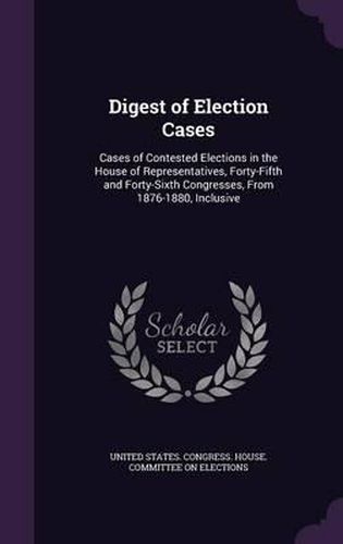 Cover image for Digest of Election Cases: Cases of Contested Elections in the House of Representatives, Forty-Fifth and Forty-Sixth Congresses, from 1876-1880, Inclusive