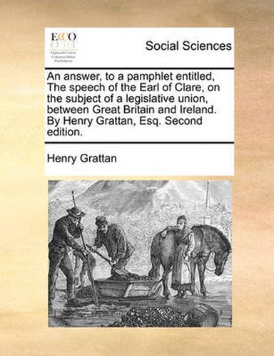 Cover image for An Answer, to a Pamphlet Entitled, the Speech of the Earl of Clare, on the Subject of a Legislative Union, Between Great Britain and Ireland. by Henry Grattan, Esq. Second Edition.