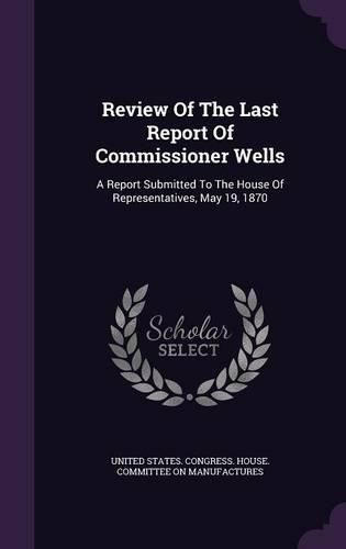 Cover image for Review of the Last Report of Commissioner Wells: A Report Submitted to the House of Representatives, May 19, 1870
