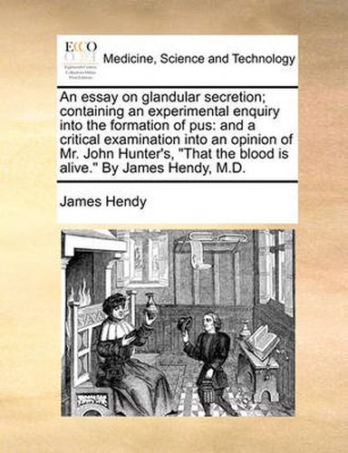 Cover image for An Essay on Glandular Secretion; Containing an Experimental Enquiry Into the Formation of Pus: And a Critical Examination Into an Opinion of Mr. John Hunter's,  That the Blood Is Alive.  by James Hendy, M.D.