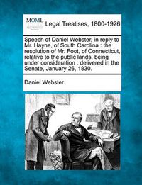 Cover image for Speech of Daniel Webster, in Reply to Mr. Hayne, of South Carolina: The Resolution of Mr. Foot, of Connecticut, Relative to the Public Lands, Being Under Consideration: Delivered in the Senate, January 26, 1830.