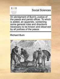 Cover image for An Abridgment of Burn's Justice of the Peace and Parish Officer. to Which Is Added, an Appendix, Containing Some General Rules and Directions Necessary to Be Known and Observed by All Justices of the Peace.