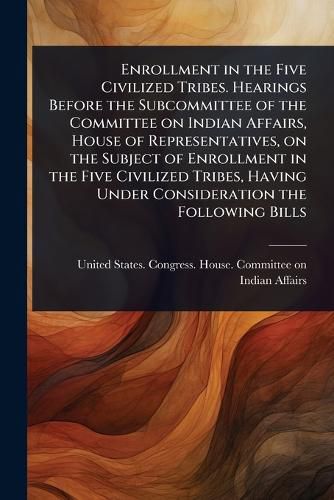 Cover image for Enrollment in the Five Civilized Tribes. Hearings Before the Subcommittee of the Committee on Indian Affairs, House of Representatives, on the Subject of Enrollment in the Five Civilized Tribes, Having Under Consideration the Following Bills