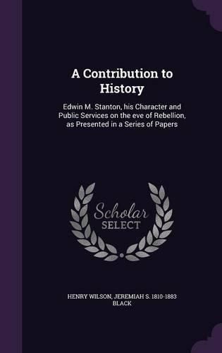 A Contribution to History: Edwin M. Stanton, His Character and Public Services on the Eve of Rebellion, as Presented in a Series of Papers