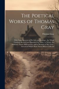 Cover image for The Poetical Works of Thomas Gray; With Some Account of His Life and Writings; the Whole Carefully Revised and Illustrated by Notes; to Which Are Annexed, Poems Addressed to, and in Memory of Mr. Gray; Several of Which Were Never Before Collected