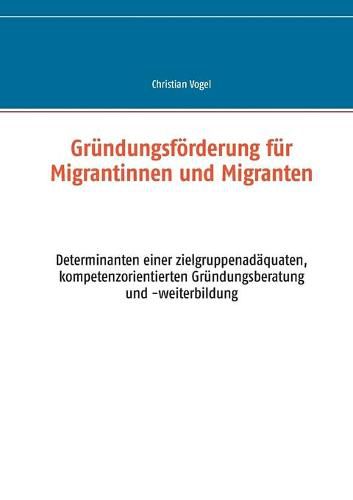 Grundungsfoerderung fur Migrantinnen und Migranten: Determinanten einer zielgruppenadaquaten, kompetenzorientierten Grundungsberatung und -weiterbildung