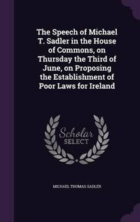 Cover image for The Speech of Michael T. Sadler in the House of Commons, on Thursday the Third of June, on Proposing the Establishment of Poor Laws for Ireland