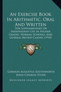 Cover image for An Exercise Book in Arithmetic, Oral and Written: For Supplementary or Independent Use in Higher Grades, Normal Schools, and General Review Classes (1910)