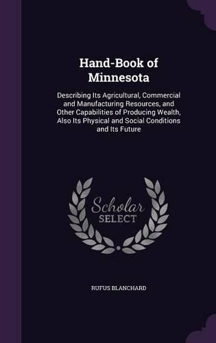 Cover image for Hand-Book of Minnesota: Describing Its Agricultural, Commercial and Manufacturing Resources, and Other Capabilities of Producing Wealth, Also Its Physical and Social Conditions and Its Future