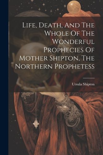 Cover image for Life, Death, And The Whole Of The Wonderful Prophecies Of Mother Shipton, The Northern Prophetess