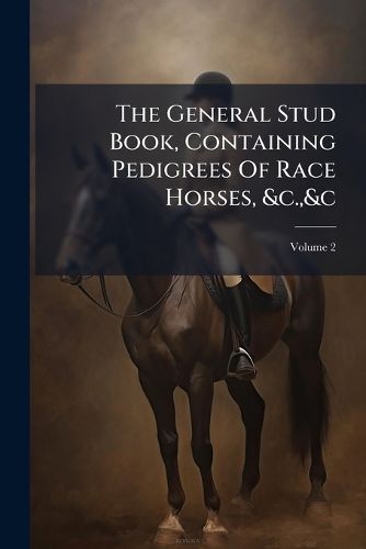 Cover image for The General Stud Book, Containing Pedigrees Of Race Horses, &c.,&c