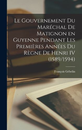 Cover image for Le Gouvernement du marechal de Matignon en Guyenne pendant les premieres annees du regne de Henri IV (1589/1594)