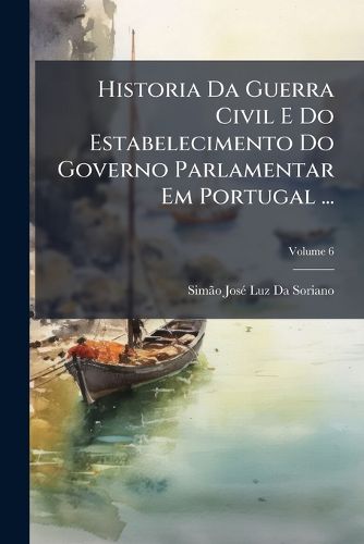 Cover image for Historia Da Guerra Civil E Do Estabelecimento Do Governo Parlamentar Em Portugal ...: Desde 1777 at 1834, Volume 6