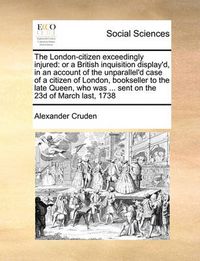 Cover image for The London-Citizen Exceedingly Injured: Or a British Inquisition Display'd, in an Account of the Unparallel'd Case of a Citizen of London, Bookseller to the Late Queen, Who Was ... Sent on the 23d of March Last, 1738