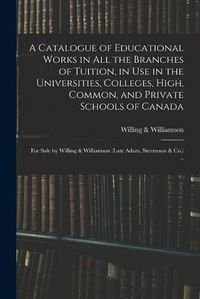 Cover image for A Catalogue of Educational Works in All the Branches of Tuition, in Use in the Universities, Colleges, High, Common, and Private Schools of Canada [microform]: for Sale by Willing & Williamson (late Adam, Stevenson & Co.) ..