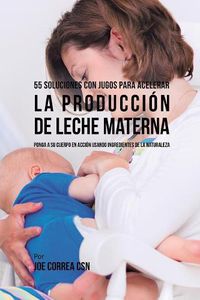 Cover image for 55 Soluciones Con Jugos Para Acelerar la Produccion de Leche Materna: Ponga a su Cuerpo En Accion Usando Ingredientes de la Naturaleza