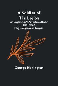 Cover image for A Soldier of the Legion;An Englishman's Adventures Under the French Flag in Algeria and Tonquin