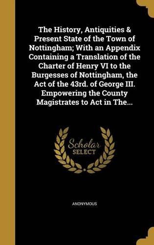 Cover image for The History, Antiquities & Present State of the Town of Nottingham; With an Appendix Containing a Translation of the Charter of Henry VI to the Burgesses of Nottingham, the Act of the 43rd. of George III. Empowering the County Magistrates to Act in The...