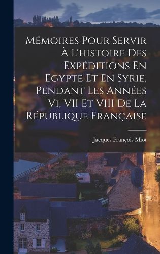 Cover image for Memoires Pour Servir A L'histoire Des Expeditions En Egypte Et En Syrie, Pendant Les Annees Vi, VII Et VIII De La Republique Francaise