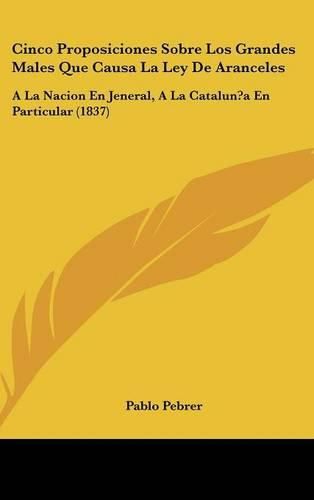 Cover image for Cinco Proposiciones Sobre Los Grandes Males Que Causa La Ley de Aranceles: a la Nacion En Jeneral, a la Catalun?a En Particular (1837)