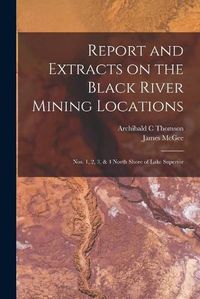 Cover image for Report and Extracts on the Black River Mining Locations [microform]: Nos. 1, 2, 3, & 4 North Shore of Lake Superior