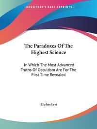 Cover image for The Paradoxes Of The Highest Science: In Which The Most Advanced Truths Of Occultism Are For The First Time Revealed