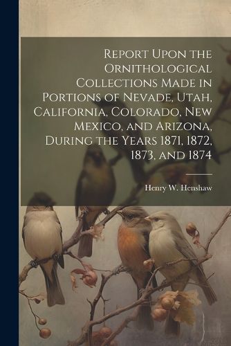 Report Upon the Ornithological Collections Made in Portions of Nevade, Utah, California, Colorado, New Mexico, and Arizona, During the Years 1871, 1872, 1873, and 1874