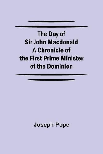 The Day of Sir John Macdonald A Chronicle of the First Prime Minister of the Dominion