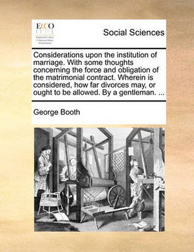 Cover image for Considerations Upon the Institution of Marriage. with Some Thoughts Concerning the Force and Obligation of the Matrimonial Contract. Wherein Is Considered, How Far Divorces May, or Ought to Be Allowed. by a Gentleman. ...