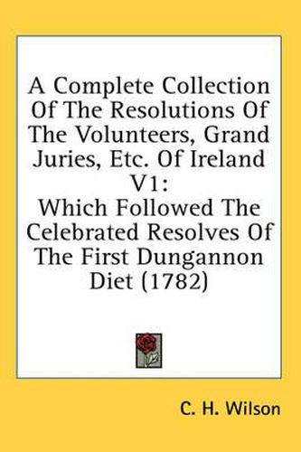 Cover image for A Complete Collection of the Resolutions of the Volunteers, Grand Juries, Etc. of Ireland V1: Which Followed the Celebrated Resolves of the First Dungannon Diet (1782)