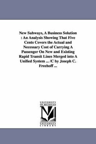 Cover image for New Subways, A Business Solution: An Analysis Showing That Five Cents Covers the Actual and Necessary Cost of Carrying A Passenger On New and Existing Rapid Transit Lines Merged into A Unified System ... /C by Joseph C. Freehoff ...